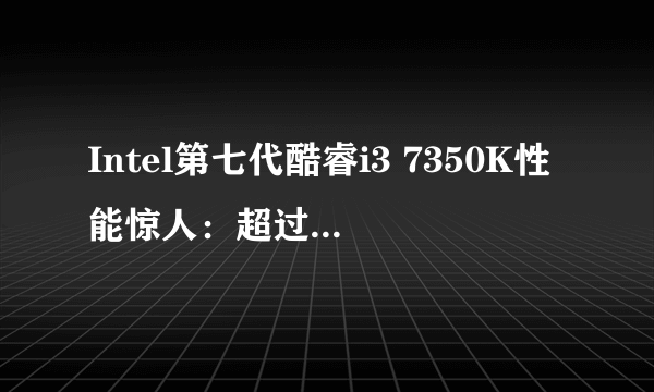 Intel第七代酷睿i3 7350K性能惊人：超过前两代i5