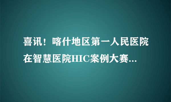 喜讯！喀什地区第一人民医院在智慧医院HIC案例大赛中斩获多个奖项