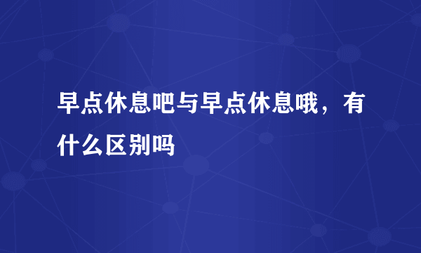 早点休息吧与早点休息哦，有什么区别吗