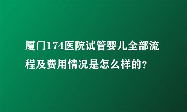 厦门174医院试管婴儿全部流程及费用情况是怎么样的？