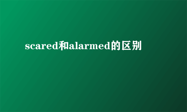 scared和alarmed的区别