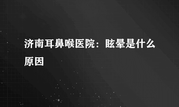 济南耳鼻喉医院：眩晕是什么原因