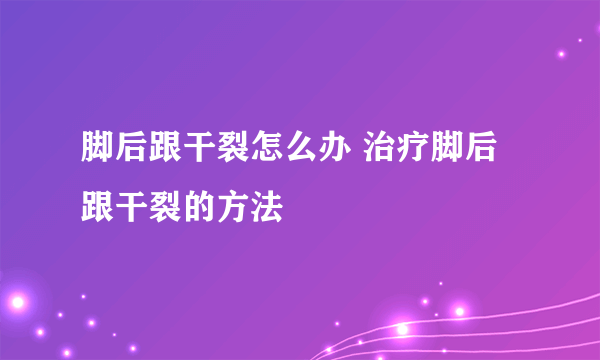 脚后跟干裂怎么办 治疗脚后跟干裂的方法