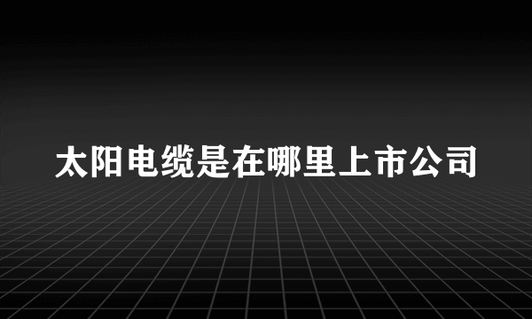 太阳电缆是在哪里上市公司