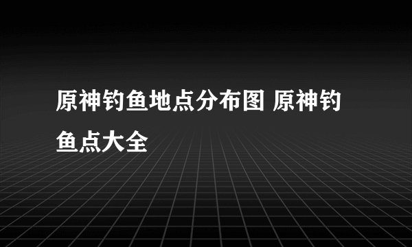 原神钓鱼地点分布图 原神钓鱼点大全