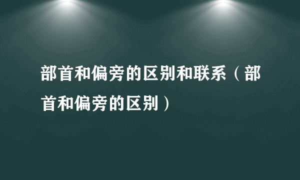 部首和偏旁的区别和联系（部首和偏旁的区别）