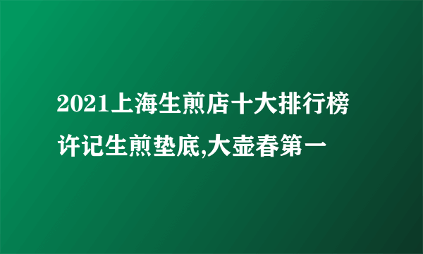 2021上海生煎店十大排行榜 许记生煎垫底,大壶春第一