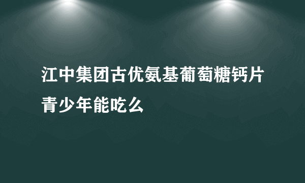 江中集团古优氨基葡萄糖钙片青少年能吃么