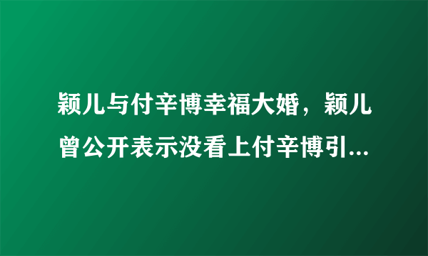 颖儿与付辛博幸福大婚，颖儿曾公开表示没看上付辛博引粉丝不满