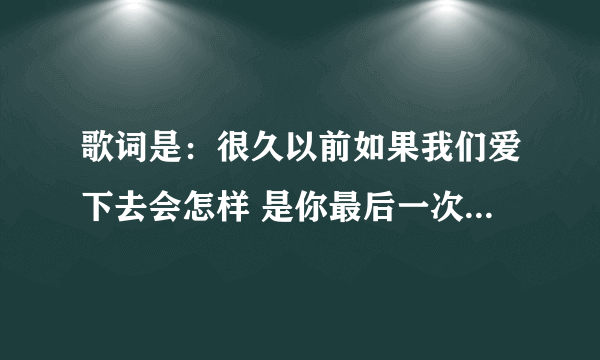 歌词是：很久以前如果我们爱下去会怎样 是你最后一次让我相信地久天长 。歌名叫什么？