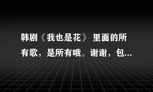 韩剧《我也是花》 里面的所有歌，是所有哦。谢谢，包括是谁唱的。有高潮铃声那就更好了！