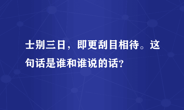 士别三日，即更刮目相待。这句话是谁和谁说的话？