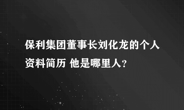 保利集团董事长刘化龙的个人资料简历 他是哪里人？