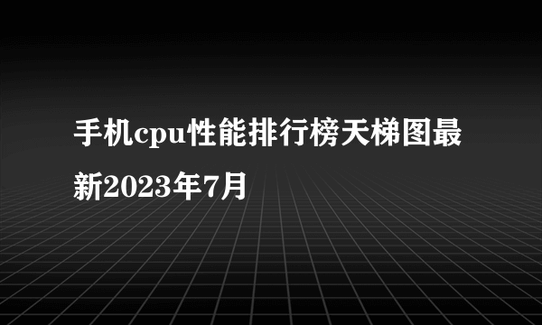 手机cpu性能排行榜天梯图最新2023年7月