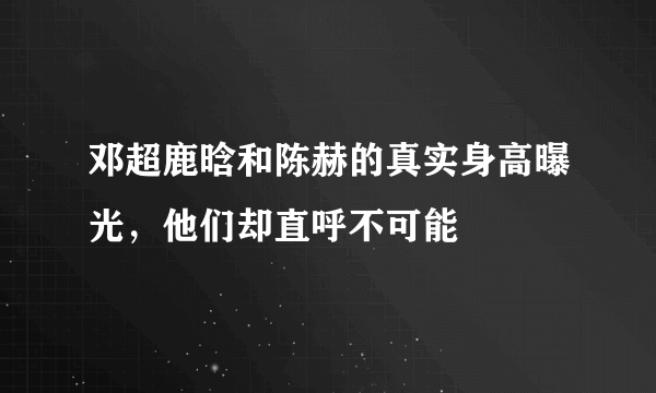 邓超鹿晗和陈赫的真实身高曝光，他们却直呼不可能