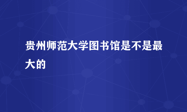 贵州师范大学图书馆是不是最大的