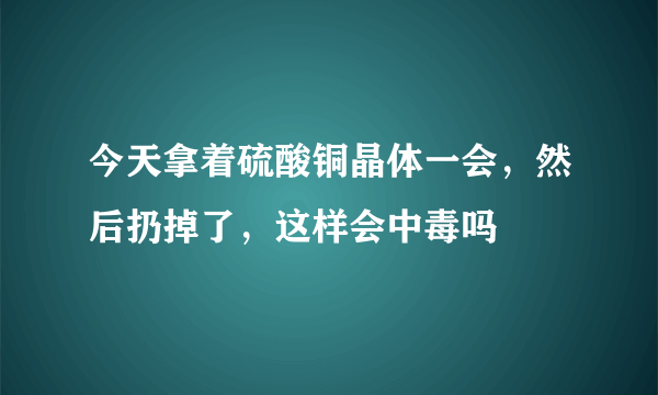 今天拿着硫酸铜晶体一会，然后扔掉了，这样会中毒吗