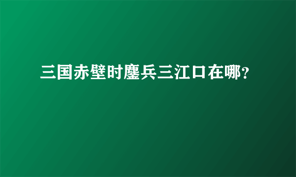 三国赤壁时鏖兵三江口在哪？