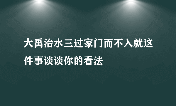 大禹治水三过家门而不入就这件事谈谈你的看法