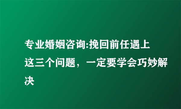 专业婚姻咨询:挽回前任遇上这三个问题，一定要学会巧妙解决