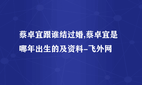 蔡卓宜跟谁结过婚,蔡卓宜是哪年出生的及资料-飞外网