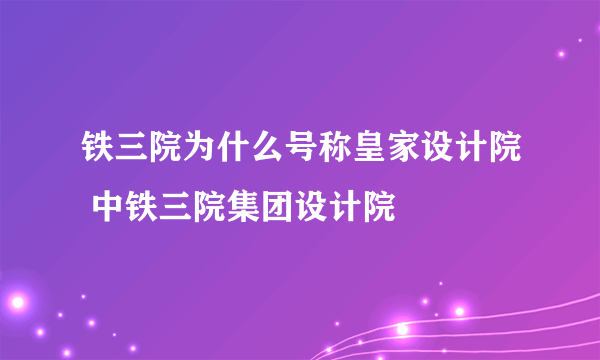 铁三院为什么号称皇家设计院 中铁三院集团设计院