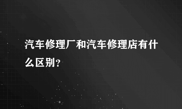 汽车修理厂和汽车修理店有什么区别？