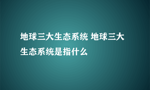 地球三大生态系统 地球三大生态系统是指什么