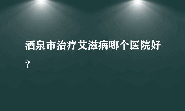 酒泉市治疗艾滋病哪个医院好？