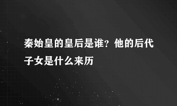 秦始皇的皇后是谁？他的后代子女是什么来历