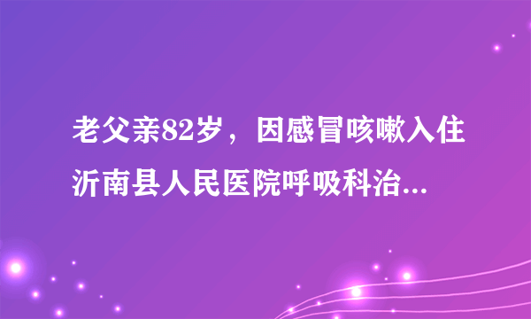 老父亲82岁，因感冒咳嗽入住沂南县人民医院呼吸科治疗...