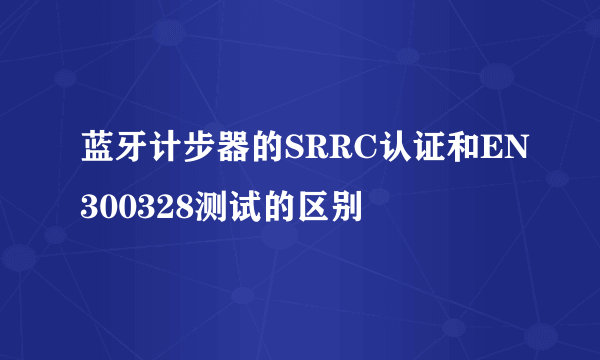 蓝牙计步器的SRRC认证和EN300328测试的区别