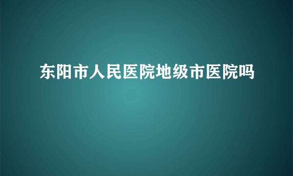 东阳市人民医院地级市医院吗