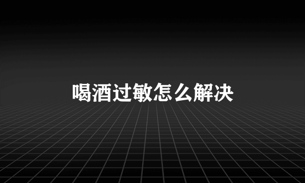 喝酒过敏怎么解决