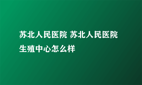 苏北人民医院 苏北人民医院生殖中心怎么样