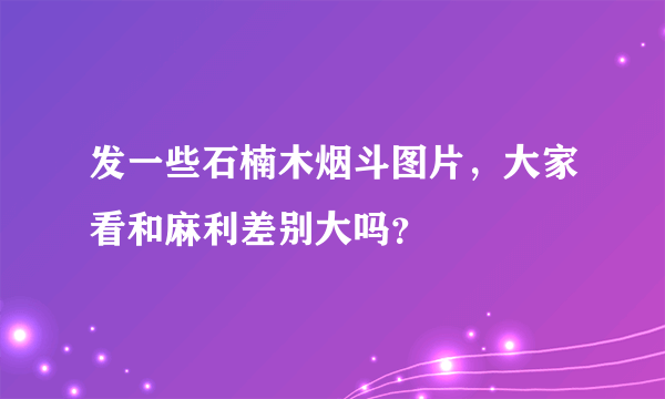 发一些石楠木烟斗图片，大家看和麻利差别大吗？